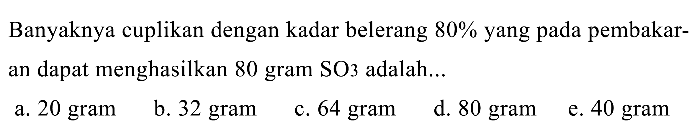 Banyaknya cuplikan dengan kadar belerang  80 %  yang pada pembakaran dapat menghasilkan 80 gram SO 3  adalah...
a. 20 gram
b. 32 gram
c. 64 gram
d. 80 gram
e. 40 gram