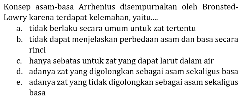 Konsep asam-basa Arrhenius disempurnakan oleh Bronsted Lowry karena terdapat kelemahan, yaitu....
a. tidak berlaku secara umum untuk zat tertentu
b. tidak dapat menjelaskan perbedaan asam dan basa secara rinci
c. hanya sebatas untuk zat yang dapat larut dalam air
d. adanya zat yang digolongkan sebagai asam sekaligus basa
e. adanya zat yang tidak digolongkan sebagai asam sekaligus basa