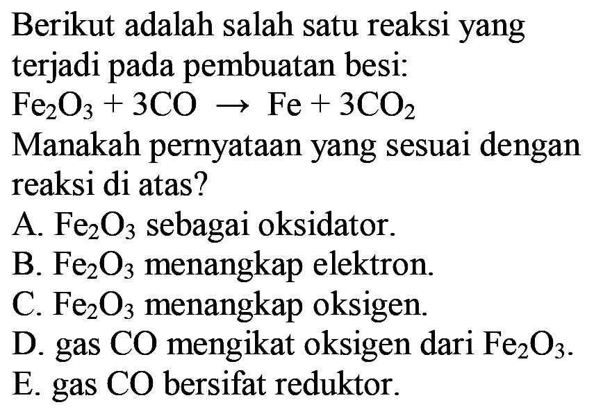 Berikut adalah salah satu reaksi yang terjadi pada pembuatan besi:
 Fe2O3+3 CO -> Fe+3 CO2 
Manakah pernyataan yang sesuai dengan reaksi di atas?
A.  Fe2O3  sebagai oksidator.
B.  Fe2O3  menangkap elektron.
C.  Fe2O3  menangkap oksigen.
D. gas  CO  mengikat oksigen dari  Fe2O3 .
E. gas  CO  bersifat reduktor.