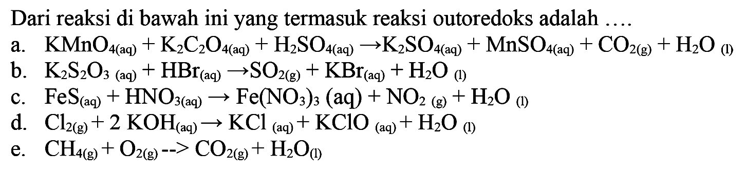 Dari reaksi di bawah ini yang termasuk reaksi outoredoks adalah  ... .
a.   KMnO_(4  { (aq) ))+K2 C2 O_(4  { (aq) ))+H2 SO_(4  { (aq) )) -> K2 SO_(4  { (aq) ))+MnSO_(4  { (aq) ))+CO_(2  { (g) ))+H2O_( {(l) )) 
b.  K2 S2 O3  (aq)  +HBr(aq) -> SO_(2  { (g) ))+KBr(aq)+H2O_( {(1) )) 
c.  FeS(aq)+HNO_(3  { (aq) )) -> Fe(NO3)3  (aq)  +NO_(2  { (g) ))+H2O_( {(I) )) 
d.  Cl2(g)+2 KOH(aq) -> KCl(aq)+KClO(aq)+H2O_((1)) 
e.  CH_(4(g))+O2(g)->CO2(g)+H2O_((1)) 