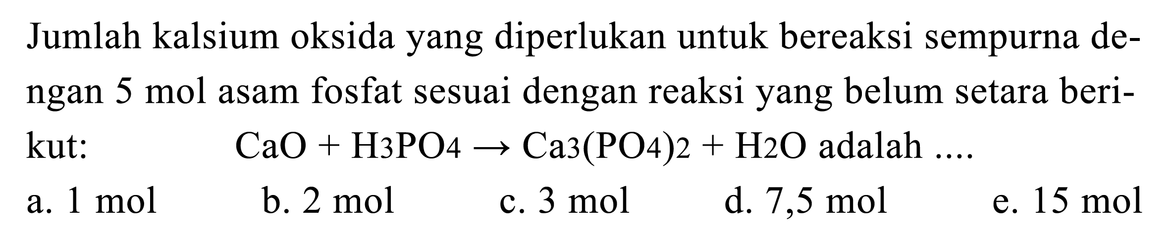 Jumlah kalsium oksida yang diperlukan untuk bereaksi sempurna dengan 5 mol asam fosfat sesuai dengan reaksi yang belum setara berikut: CaO+H 3 PO 4 -> Ca 3(PO 4) 2+H2 O adalah  .... 
a.  1 mol
b.  2 mol
c.  3 mol
d.  7,5 mol
e.  15 mol