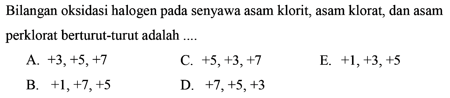 Bilangan oksidasi halogen pada senyawa asam klorit, asam klorat, dan asam perklorat berturut-turut adalah  ... 
A.  +3,+5,+7 
C.  +5,+3,+7 
E.  +1,+3,+5 
B.  +1,+7,+5 
D.  +7,+5,+3 