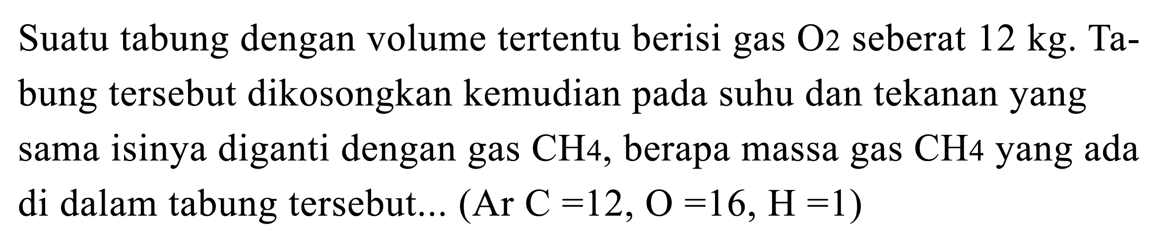 Suatu tabung dengan volume tertentu berisi gas  O2  seberat  12 kg .  Tabung tersebut dikosongkan kemudian pada suhu dan tekanan yang sama isinya diganti dengan gas  CH 4 , berapa massa gas  CH 4  yang ada di dalam tabung tersebut...  (Ar C=12, O=16, H=1)