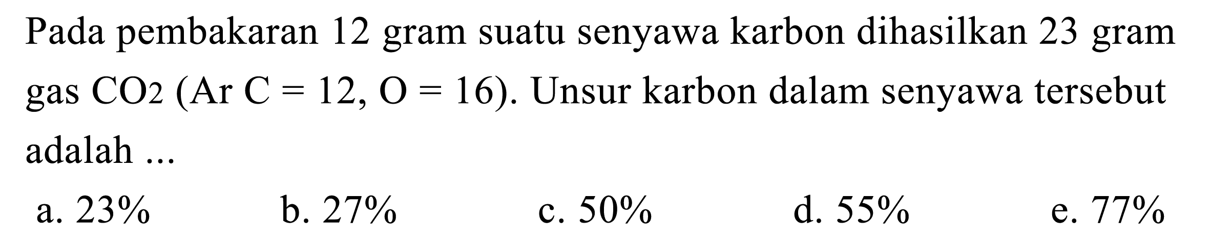 Pada pembakaran 12 gram suatu senyawa karbon dihasilkan 23 gram gas CO2(Ar C=12, O=16) . Unsur karbon dalam senyawa tersebut adalah ...
a.  23 % 
b.  27 % 
c.  50 % 
d.  55 % 
e.  77 % 