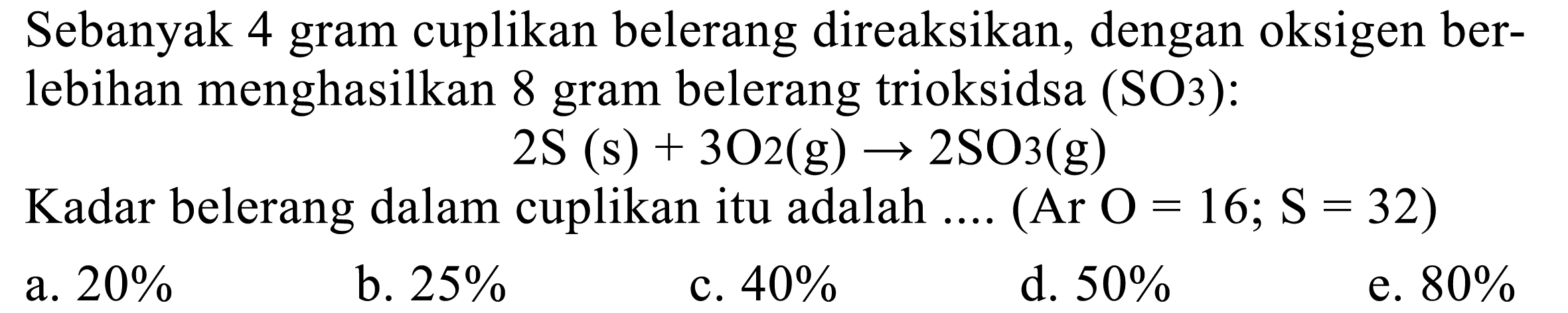 Sebanyak 4 gram cuplikan belerang direaksikan, dengan oksigen ber-
lebihan menghasilkan 8 gram belerang trioksidsa  (SO 3): 

llll  2 S(s)+3 O 2(g) -> 2 SO 3(g)      Kadar belerang dalam cuplikan itu adalah .... (Ar O=16 ; S=32)     a.  20 %    b.  25 %    c.  40 %    d.  50 %    e.  80 %
