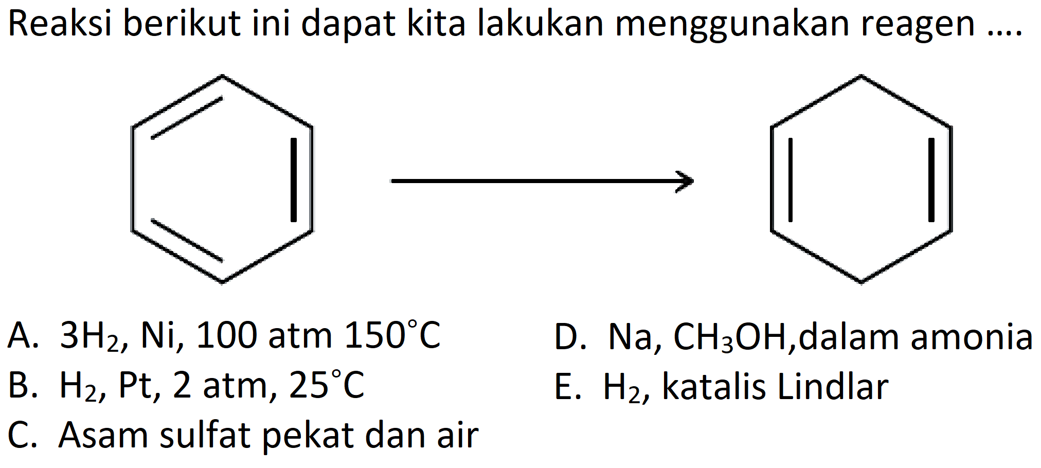 Reaksi berikut ini dapat kita lakukan menggunakan reagen ....
A. 3 H2, Ni, 100 atm 150 C D. Na, CH3OH , dalam amonia B. H2, Pt, 2 atm, 25 C E. H2, katalis Lindlar C. Asam sulfat pekat dan air