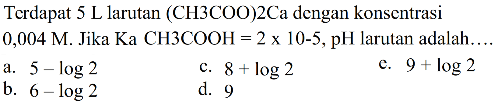 Terdapat 5 L larutan (CH3COO)2Ca dengan konsentrasi 0,004 M Jika Ka CH3COOH = 2 x 10^(-5), pH larutan adalah ....