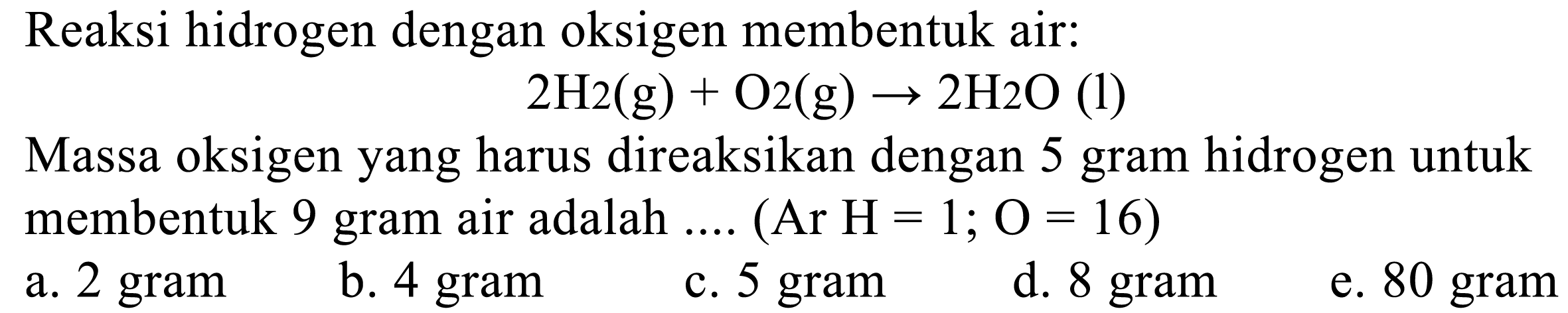 Reaksi hidrogen dengan oksigen membentuk air:
2 H 2(g)+O 2(g) -> 2 H 2 O(1)    
Massa oksigen yang harus direaksikan dengan  5   gram hidrogen untuk      membentuk  9   gram air adalah  