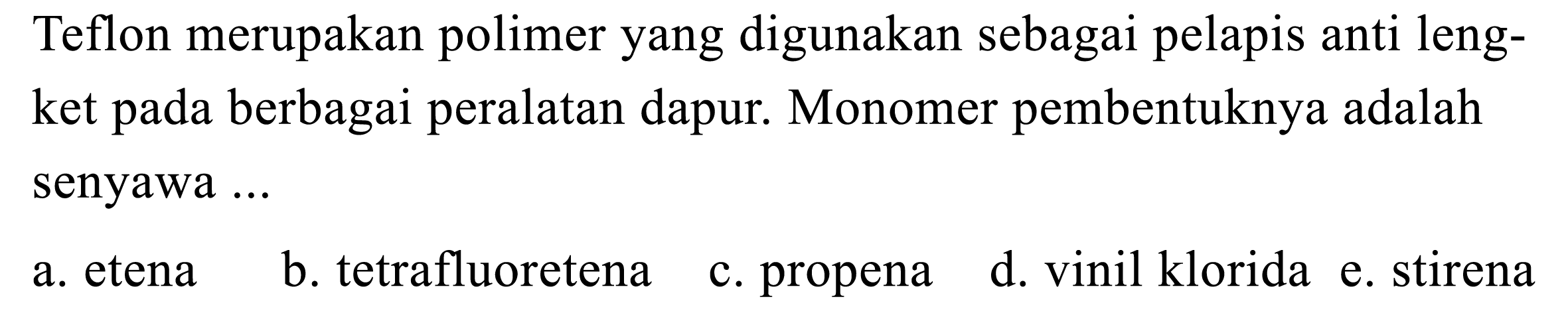 Teflon merupakan polimer yang digunakan sebagai pelapis anti lengket pada berbagai peralatan dapur. Monomer pembentuknya adalah senyawa ...
a. etena
b. tetrafluoretena
c. propena
d. vinil klorida
e. stirena