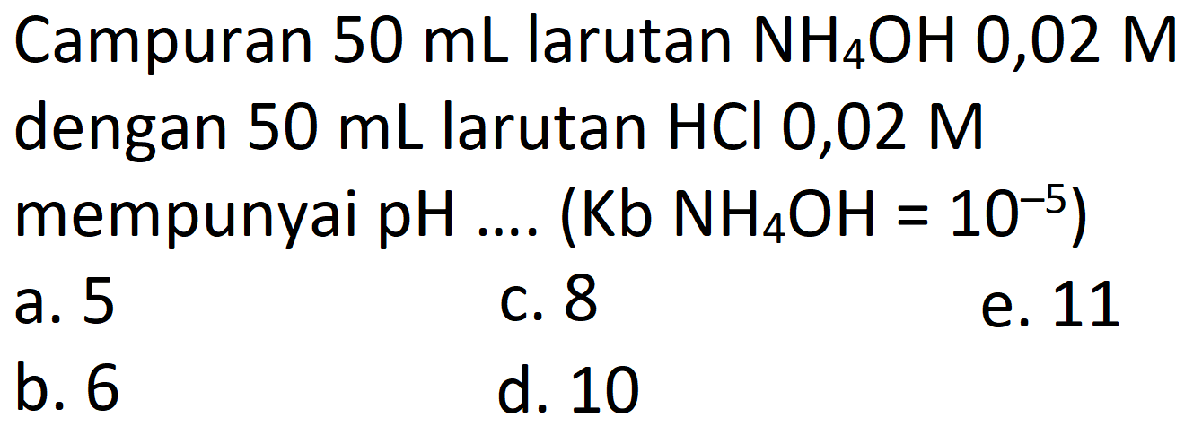 Campuran  50 mL  larutan  NH4OH 0,02 M  dengan  50 mL  larutan  HCl  0,02  M  mempunyai pH .... (Kb  NH4OH=10^-5  )
a. 5
C. 8
e. 11
b. 6
d. 10