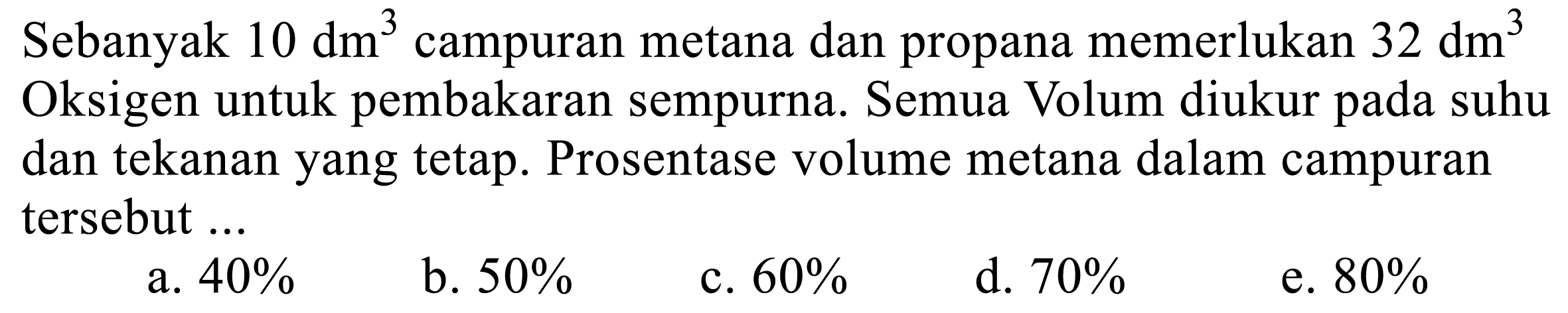 Sebanyak 10 dm^3 campuran metana dan propana memerlukan 32 dm^3 Oksigen untuk pembakaran sempurna. Semua Volum diukur pada suhu dan tekanan yang tetap. Prosentase volume metana dalam campuran tersebut ...