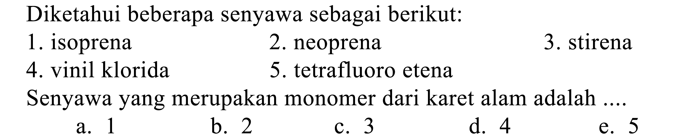 Diketahui beberapa senyawa sebagai berikut:
1. isoprena
2. neoprena
3. stirena
4. vinil klorida
5. tetrafluoro etena
Senyawa yang merupakan monomer dari karet alam adalah ....
a. 1
b. 2
c. 3
d. 4
e. 5