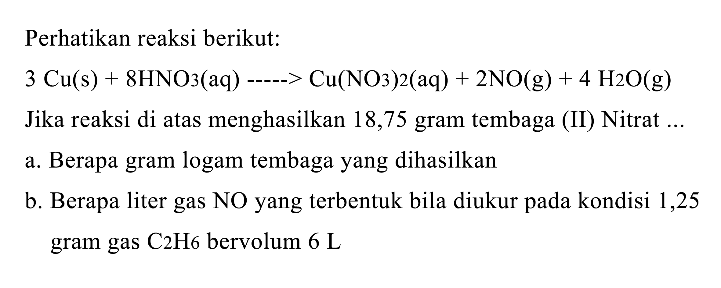 Perhatikan reaksi berikut:
 3 Cu(s)+8 HNO3(aq)->Cu(NO3) 2(aq)+2 NO(g)+4 H2 O(g) 
Jika reaksi di atas menghasilkan 18,75 gram tembaga (II) Nitrat ...
a. Berapa gram logam tembaga yang dihasilkan
b. Berapa liter gas NO yang terbentuk bila diukur pada kondisi 1,25 gram gas C2 H 6  bervolum  6 L
