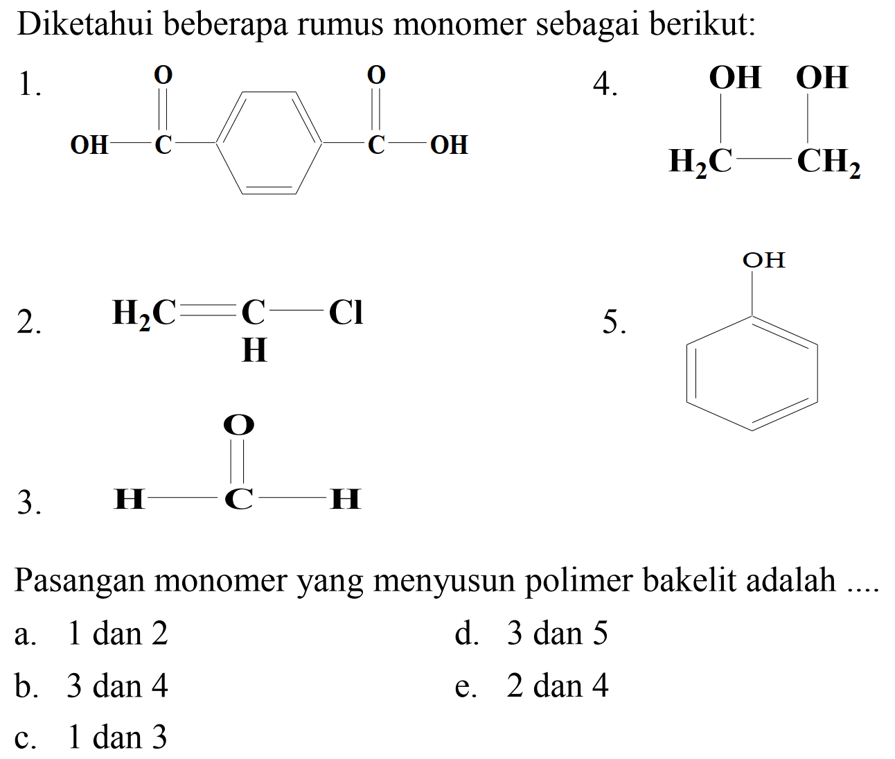 Diketahui beberapa rumus monomer sebagai berikut:
 1 . 
O=C(O)c1ccc(C(=O)O)cc1
 4 . 
OCCCO
 2 . 
C=CCl
 5 . 
 3 . 
C=O
Pasangan monomer yang menyusun polimer bakelit adalah .
a. 1 dan 2
d. 3 dan 5
b. 3 dan 4
e.  2 dan 4 
c. 1 dan 3