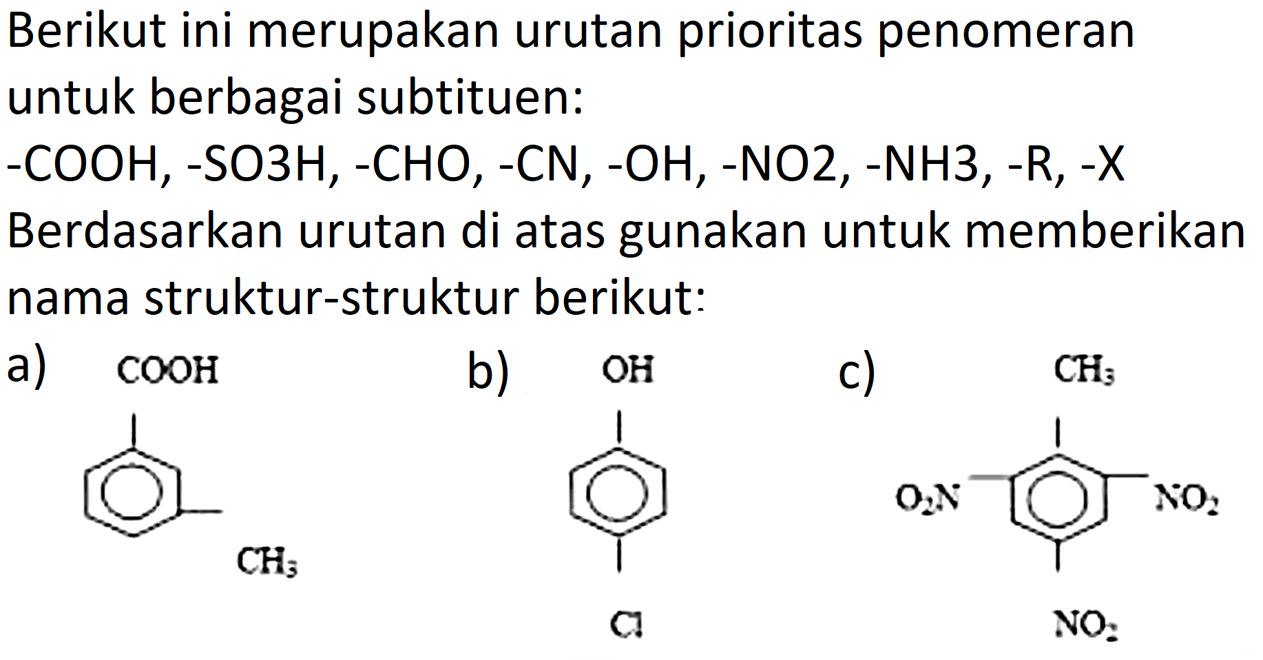 Berikut ini merupakan urutan prioritas penomeran untuk berbagai subtituen:
-COOH, -SO3H, -CHO, -CN, -OH, -NO2, -NH3, -R, -X
Berdasarkan urutan di atas gunakan untuk memberikan nama struktur-struktur berikut:
a) COOH CH3 b) OH Cl c) CH3 O2N NO2 NO2 