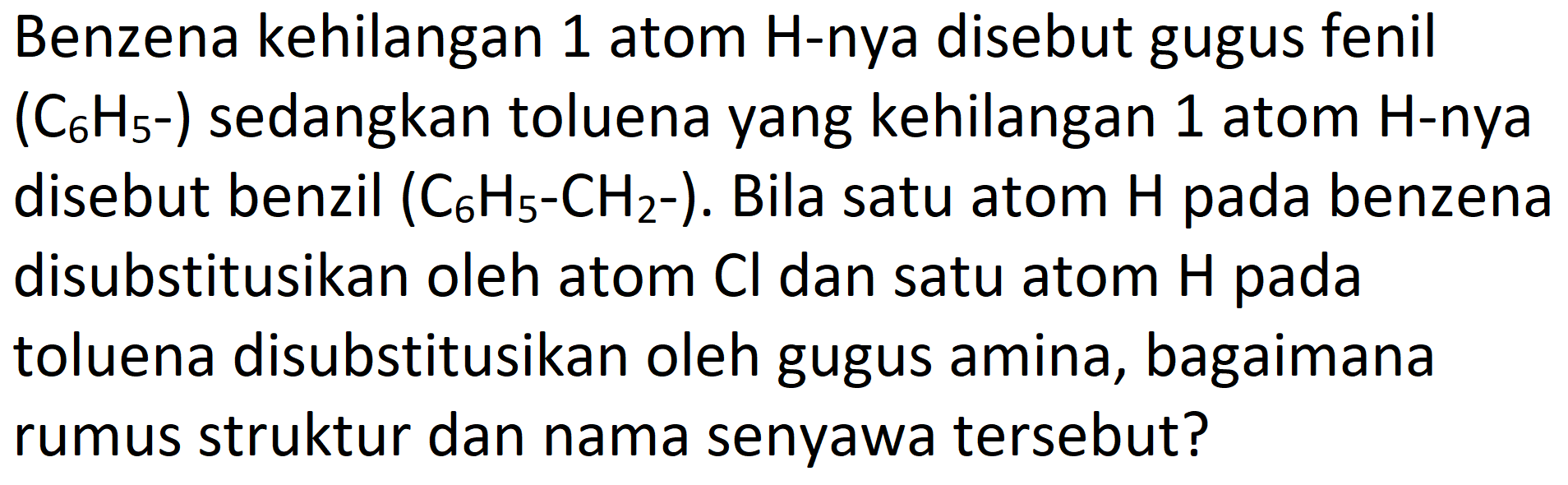 Benzena kehilangan 1 atom H-nya disebut gugus fenil (C6H5-) sedangkan toluena yang kehilangan 1 atom H-nya disebut benzil (C6H5-CH2-). Bila satu atom H pada benzena disubstitusikan oleh atom Cl dan satu atom H pada toluena disubstitusikan oleh gugus amina, bagaimana rumus struktur dan nama senyawa tersebut?