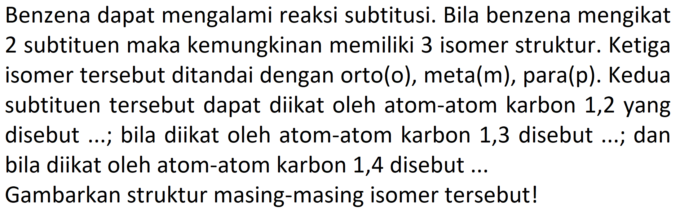 Benzena dapat mengalami reaksi subtitusi. Bila benzena mengikat 2 subtituen maka kemungkinan memiliki 3 isomer struktur. Ketiga isomer tersebut ditandai dengan orto (0) , meta( (m) , para(p). Kedua subtituen tersebut dapat diikat oleh atom-atom karbon 1,2 yang disebut ...; bila diikat oleh atom-atom karbon 1,3 disebut ...; dan bila diikat oleh atom-atom karbon 1,4 disebut ... Gambarkan struktur masing-masing isomer tersebut!