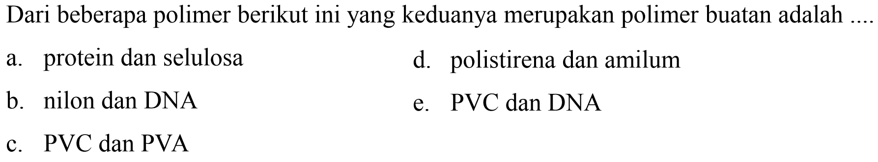 Dari beberapa polimer berikut ini yang keduanya merupakan polimer buatan adalah .
a. protein dan selulosa
d. polistirena dan amilum
b. nilon dan DNA
e.  P V C  dan DNA
c. PVC dan PVA