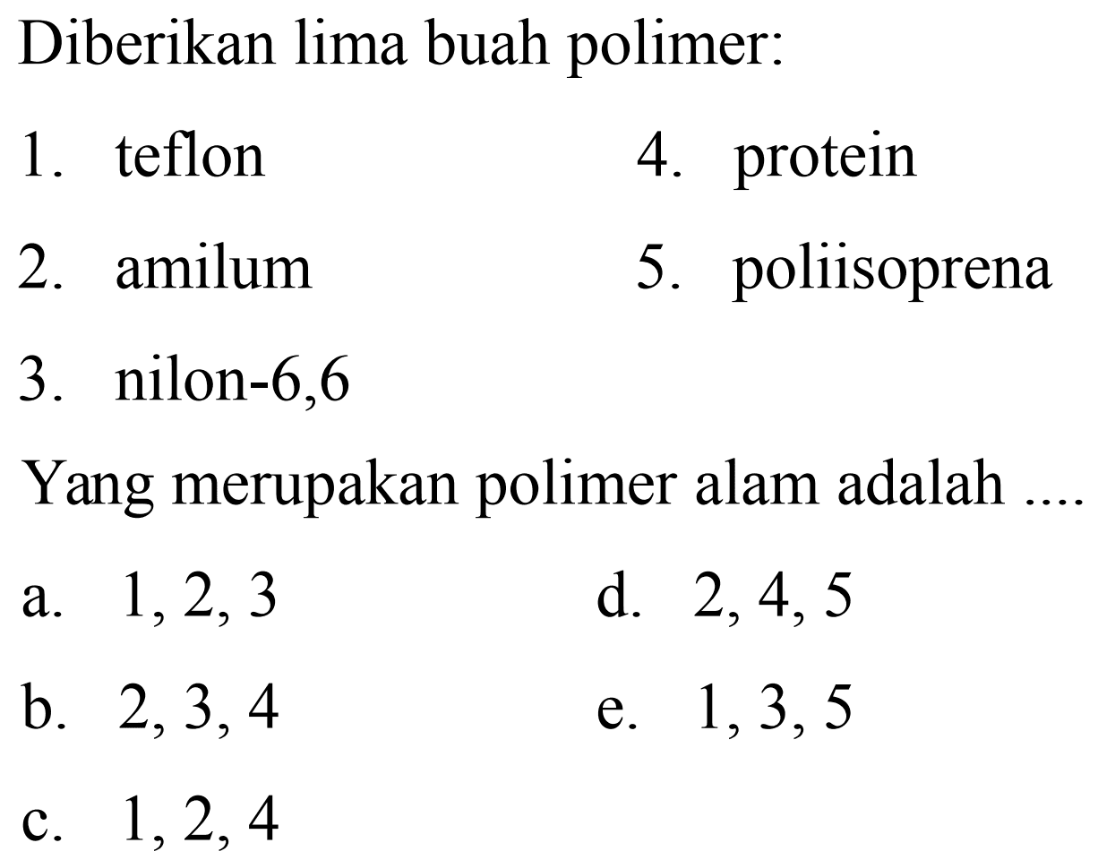 Diberikan lima buah polimer:
1. teflon
4. protein
2. amilum
5. poliisoprena
3. nilon- 6,6
Yang merupakan polimer alam adalah
a.  1,2,3 
d.  2,4,5 
b.  2,3,4 
e.  1,3,5 
c.  1,2,4 