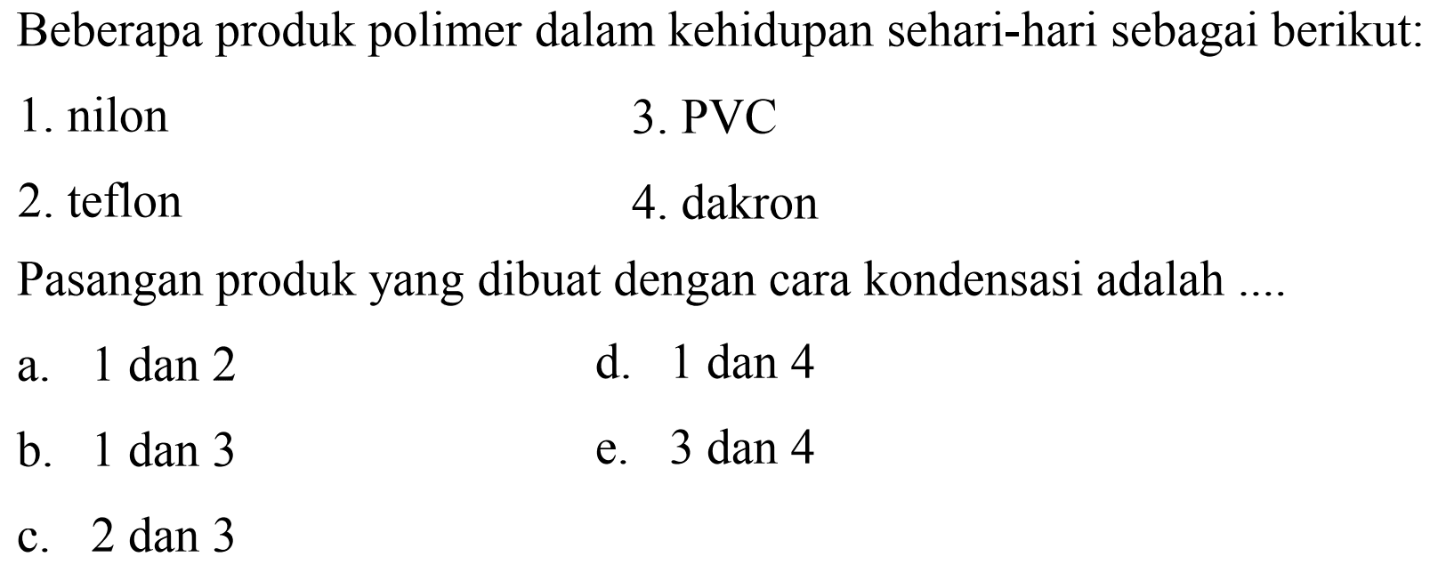 Beberapa produk polimer dalam kehidupan sehari-hari sebagai berikut:
1. nilon
3. PVC
2. teflon
4. dakron
Pasangan produk yang dibuat dengan cara kondensasi adalah ....
a.  1 dan 2 
d. 1 dan 4
b.  1 dan 3 
e. 3 dan 4
c.  2 dan 3 