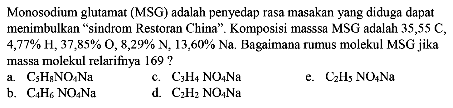 Monosodium glutamat (MSG) adalah penyedap rasa masakan yang diduga dapat menimbulkan "sindrom Restoran China" . Komposisi masssa MSG adalah 35,55 C, 4,77% H, 37,85% O, 8,29% N, 13,60% Na. Bagaimana rumus molekul MSG jika massa molekul relarifnya 169 ? a. C5H8NO4Na c. C3H4 NO4Na e. C2H5 NO4Na b. C4H6 NO4Na d. C2H2 NO4Na