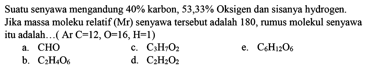 Suatu senyawa mengandung 40% karbon, 53,33% Oksigen dan sisanya hydrogen. Jika massa molekul relatif (Mr) senyawa tersebut adalah 180, rumus molekul senyawa itu adalah... (Ar C = 12, O = 16, H = 1)