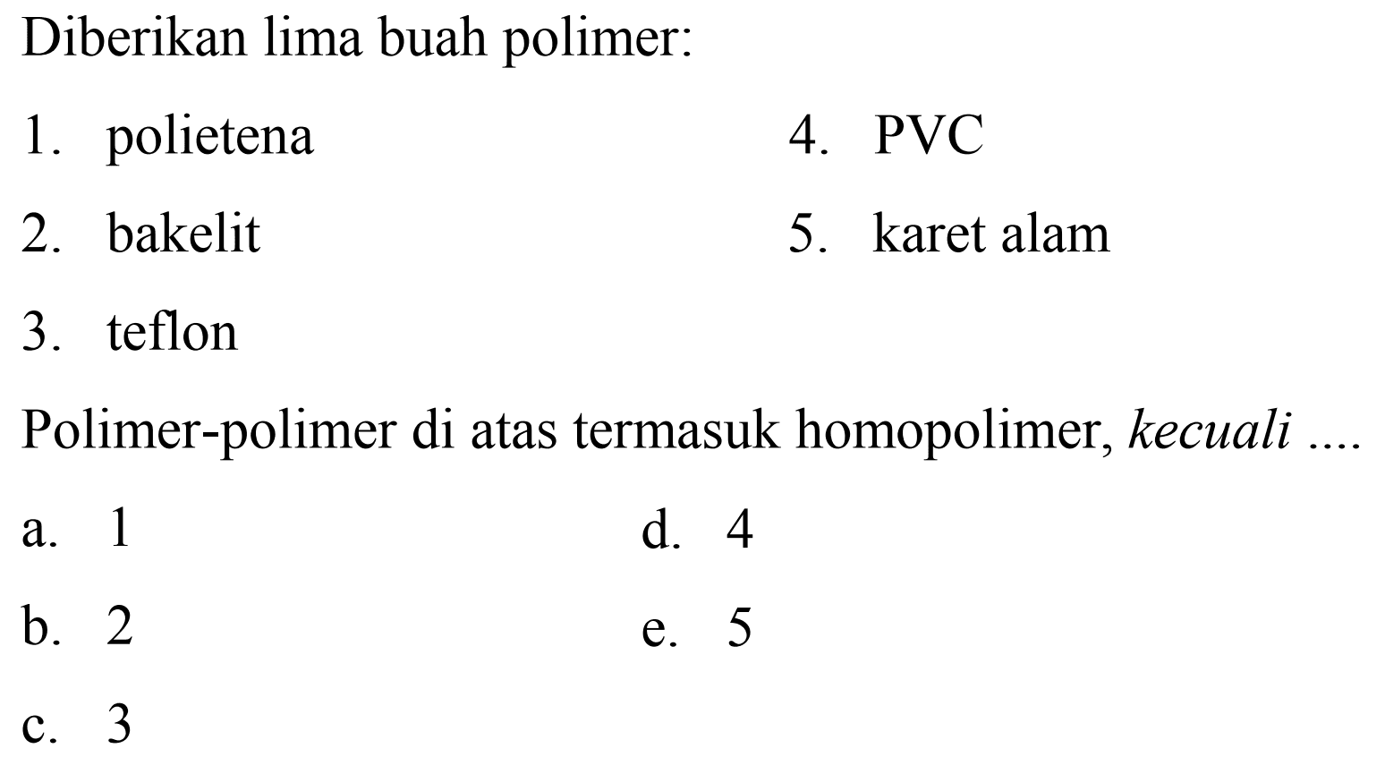 Diberikan lima buah polimer:
1. polietena
4.  PVC 
2. bakelit
5. karet alam
3. teflon
Polimer-polimer di atas termasuk homopolimer, kecuali ....
a. 1
d. 4
b. 2
e. 5
c. 3