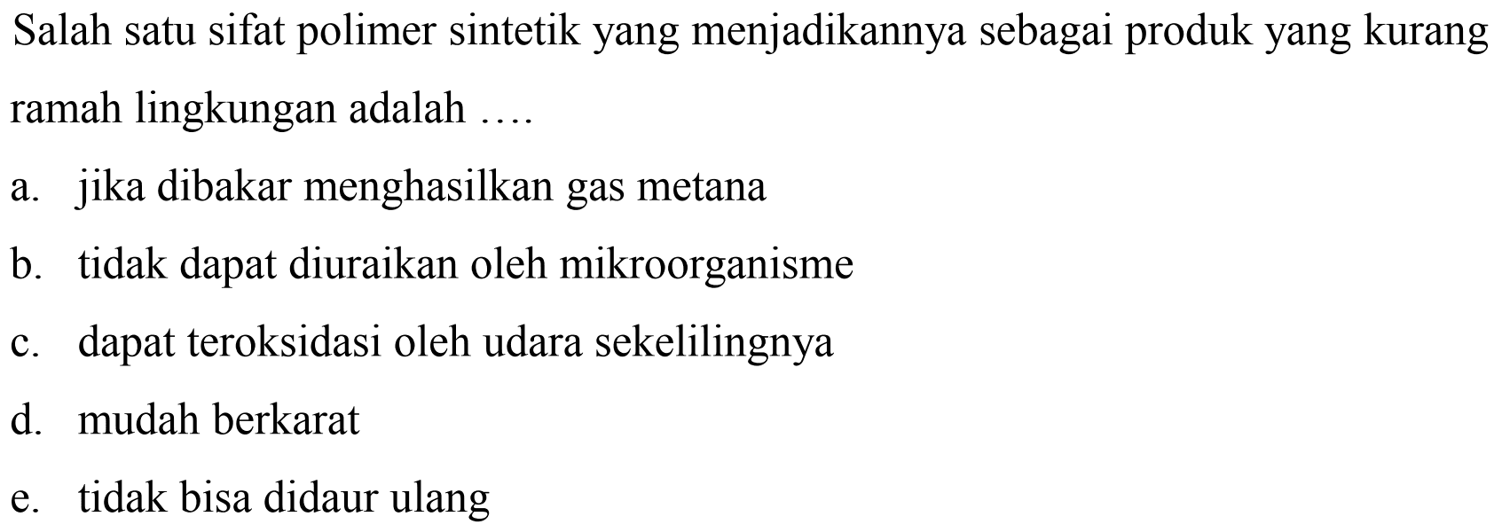 Salah satu sifat polimer sintetik yang menjadikannya sebagai produk yang kurang ramah lingkungan adalah ....
a. jika dibakar menghasilkan gas metana
b. tidak dapat diuraikan oleh mikroorganisme
c. dapat teroksidasi oleh udara sekelilingnya
d. mudah berkarat
e. tidak bisa didaur ulang