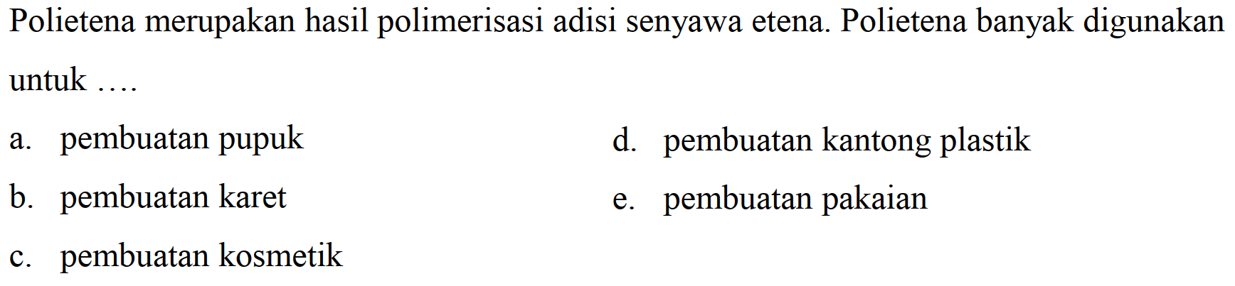 Polietena merupakan hasil polimerisasi adisi senyawa etena. Polietena banyak digunakan untuk ....
a. pembuatan pupuk
d. pembuatan kantong plastik
b. pembuatan karet
e. pembuatan pakaian
c. pembuatan kosmetik