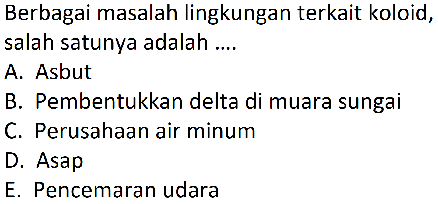 Berbagai masalah lingkungan terkait koloid, salah satunya adalah ....
A. Asbut
B. Pembentukkan delta di muara sungai
C. Perusahaan air minum
D. Asap
E. Pencemaran udara 