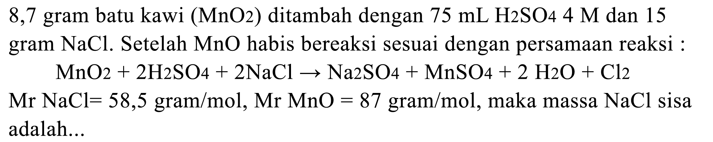 8,7 gram batu kawi (MnO2) ditambah dengan 75 mL H2SO4 4 M dan 15 gram NaCl. Setelah MnO habis bereaksi sesuai dengan persamaan reaksi:

MnO2 + 2 H2SO4 + 2 NaCl -> Na2SO4 + MnSO4 + 2 H2O + Cl2

Mr NaCl=58,5 gram/mol, Mr MnO=87 gram/mol, maka massa NaCl sisa adalah...