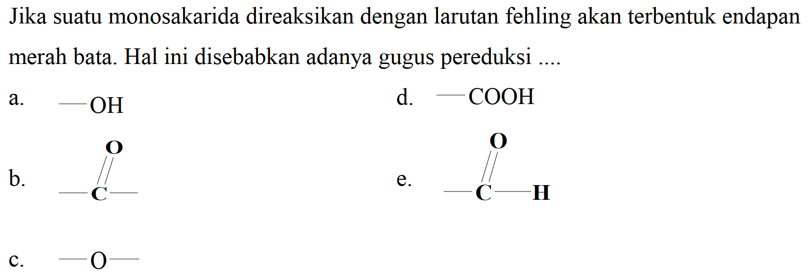 Jika suatu monosakarida direaksikan dengan larutan fehling akan terbentuk endapan merah bata. Hal ini disebabkan adanya gugus pereduksi ....
a.  -OH 
d.  -COOH 
b.
CC(C)=O
 e .
CC=O
c.  -O- 