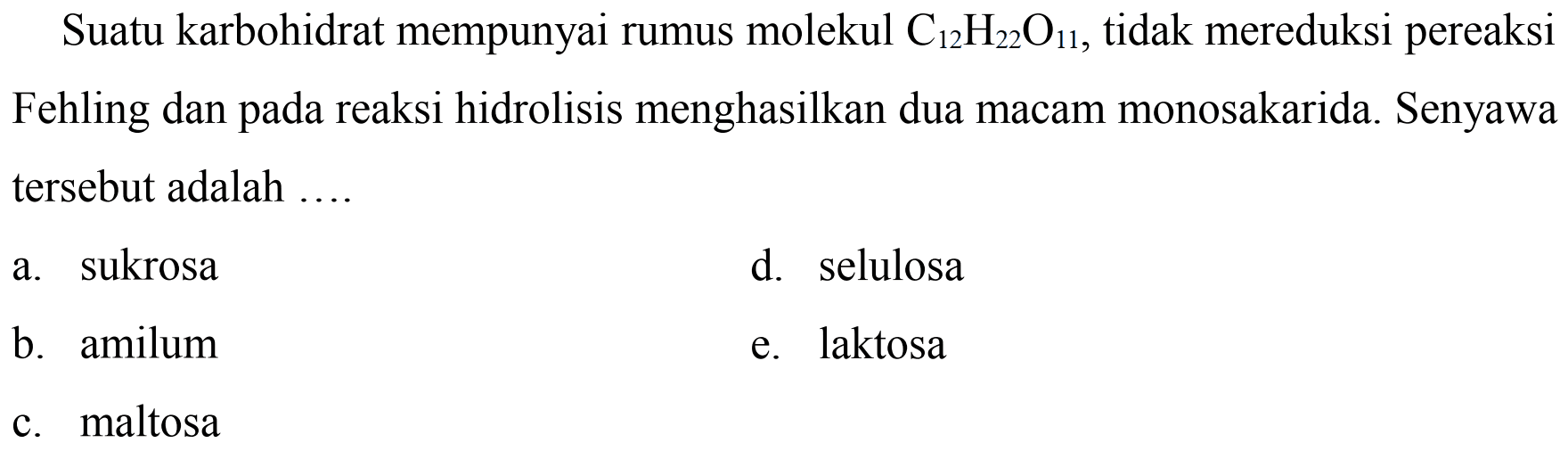 Suatu karbohidrat mempunyai rumus molekul  C_(12) H_(22) O_(11) , tidak mereduksi pereaksi Fehling dan pada reaksi hidrolisis menghasilkan dua macam monosakarida. Senyawa tersebut adalah ....
a. sukrosa
d. selulosa
b. amilum
e. laktosa
c. maltosa