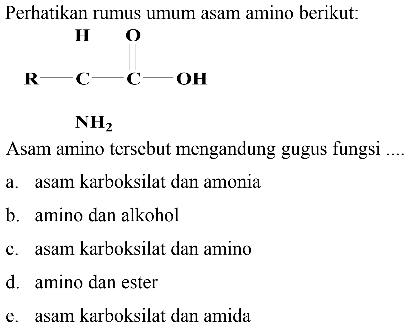 Perhatikan rumus umum asam amino berikut:
[R]C(N)C(=O)O
Asam amino tersebut mengandung gugus fungsi
a. asam karboksilat dan amonia
b. amino dan alkohol
c. asam karboksilat dan amino
d. amino dan ester
e. asam karboksilat dan amida