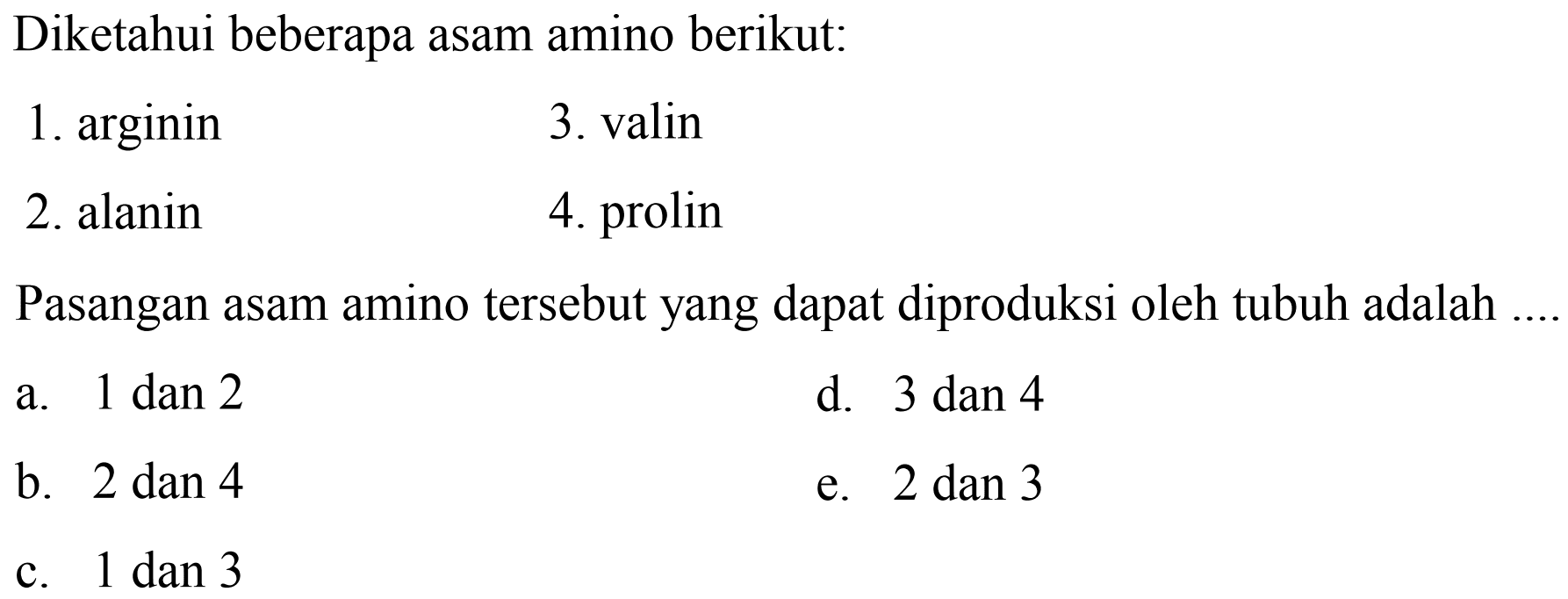Diketahui beberapa asam amino berikut:
1. arginin
3. valin
2. alanin
4. prolin
Pasangan asam amino tersebut yang dapat diproduksi oleh tubuh adalah ....
a.  1 dan 2 
d. 3 dan 4
b. 2 dan 4
e.  2 dan 3 
c.  1 dan 3 