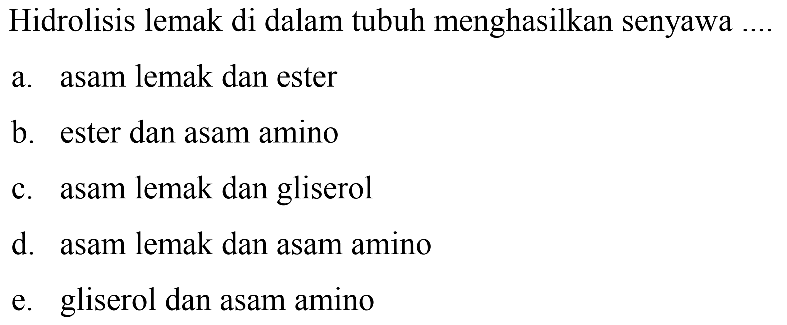 Hidrolisis lemak di dalam tubuh menghasilkan senyawa
a. asam lemak dan ester
b. ester dan asam amino
c. asam lemak dan gliserol
d. asam lemak dan asam amino
e. gliserol dan asam amino