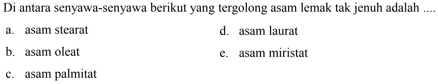 Di antara senyawa-senyawa berikut yang tergolong asam lemak tak jenuh adalah
a. asam stearat
d. asam laurat
b. asam oleat
e. asam miristat
c. asam palmitat