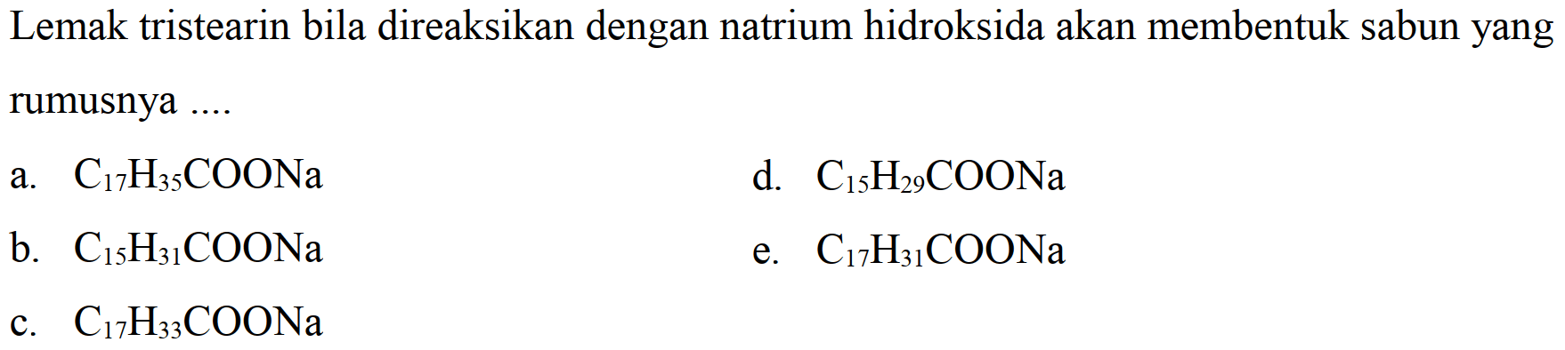 Lemak tristearin bila direaksikan dengan natrium hidroksida akan membentuk sabun yang rumusnya  ... . 
a.  C_(17) H_(35) COONa 
d.  C_(15) H_(29) COONa 
b.  C_(15) H_(31) COONa 
e.  C_(17) H_(31) COONa 
c.  C_(17) H_(33) COONa 