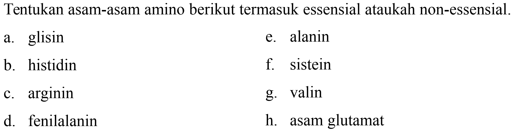 Tentukan asam-asam amino berikut termasuk essensial ataukah non-essensial.
a. glisin
e. alanin
b. histidin
f. sistein
c.  arginin 
g. valin
d. fenilalanin
h. asam glutamat