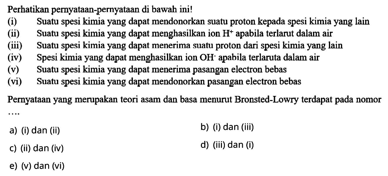 Perhatikan pernyataan-pernyataan di bawah ini!
(i) Suatu spesi kimia yang dapat mendonorkan suatu proton kepada spesi kimia yang lain
(ii) Suatu spesi kimia yang dapat menghasilkan ion H^+apabila terlarut dalam air
(iii) Suatu spesi kimia yang dapat menerima suatu proton dari spesi kimia yang lain
(iv) Spesi kimia yang dapat menghasilkan ion OH^-apabila terlaruta dalam air
(v) Suatu spesi kimia yang dapat menerima pasangan electron bebas
(vi) Suatu spesi kimia yang dapat mendonorkan pasangan electron bebas
Pernyataan yang merupakan teori asam dan basa menurut Bronsted-Lowry terdapat pada nomor
a) (i) dan (ii)
b) (i) dan (iii)
c) (ii) dan (iv)
d) (iii) dan (i)
e) (v) dan (vi)