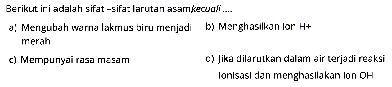 Berikut ini adalah sifat -sifat larutan asamkecuali ....
a) Mengubah warna lakmus biru menjadi
b) Menghasilkan ion H+  merah
c) Mempunyai rasa masam
d) Jika dilarutkan dalam air terjadi reaksi ionisasi dan menghasilakan ion OH