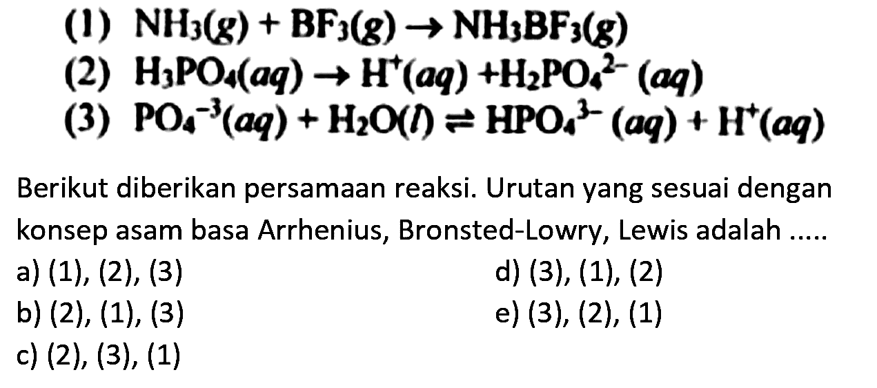 (1) NH3(g) + BF3(g) -> NH3BF3 (g) (2) H3PO4 (aq) -> H^+ (aq) + H2PO4^(2-) (aq) (3) PO4^(3-) (aq) + H2O(l) <=> HPO4^(3-) (aq) + H^+ (aq) Berikut diberikan persamaan reaksi. Urutan yang sesuai dengan konsep asam basa Arrhenius, Bronsted-Lowry, Lewis adalah a) (1), (2) , (3) d) (3), (1), (2) b) (2), (1), (3) e) (3), (2), (1) c) (2), (3) , (1)