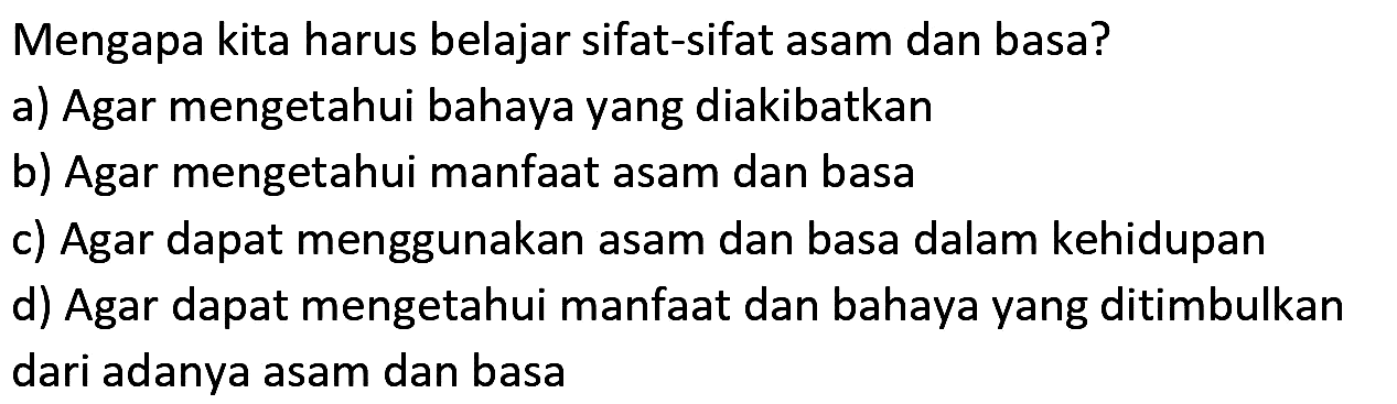 Mengapa kita harus belajar sifat-sifat asam dan basa?
a) Agar mengetahui bahaya yang diakibatkan
b) Agar mengetahui manfaat asam dan basa
c) Agar dapat menggunakan asam dan basa dalam kehidupan
d) Agar dapat mengetahui manfaat dan bahaya yang ditimbulkan dari adanya asam dan basa