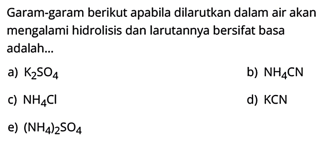 Garam-garam berikut apabila dilarutkan dalam air akan mengalami hidrolisis dan larutannya bersifat basa adalah...
a) K2 SO4
b) NH4 CN
c) NH4 Cl
d) KCN
e)  (NH4)2 SO4