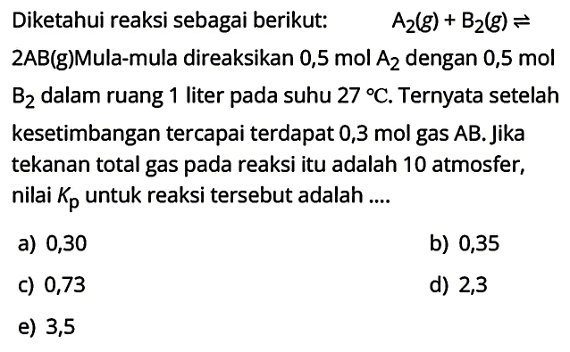 Diketahui reaksi sebagai berikut:   A_(2)(g)+B_(2)(g) leftharpoons   2 A B(g) M u l a-m u l a ~ d i r e a k s i k a n ~ 0,5 ~ m o l ~   B_(2)  dalam ruang 1 liter pada suhu  27 C . Ternyata setelah kesetimbangan tercapai terdapat 0,3 mol gas  A B . Jika tekanan total gas pada reaksi itu adalah 10 atmosfer, nilai  K_(p)  untuk reaksi tersebut adalah....
a) 0,30
b) 0,35
c) 0,73
d) 2,3
e) 3,5