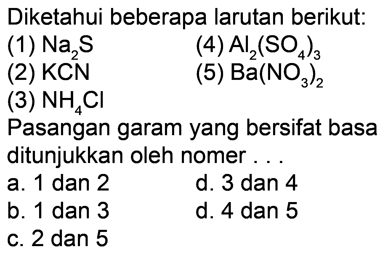 Diketahui beberapa larutan berikut: 
(1) Na2S (4) Al2(SO4)3 (2) KCN (5) Ba(NO3)2 (3) NH4Cl 
Pasangan garam yang bersifat basa ditunjukkan oleh nomor ... 
a. 1 dan 2 d. 3 dan 4 b. 1 dan 3 e. 4 dan 5 c. 2 dan 5