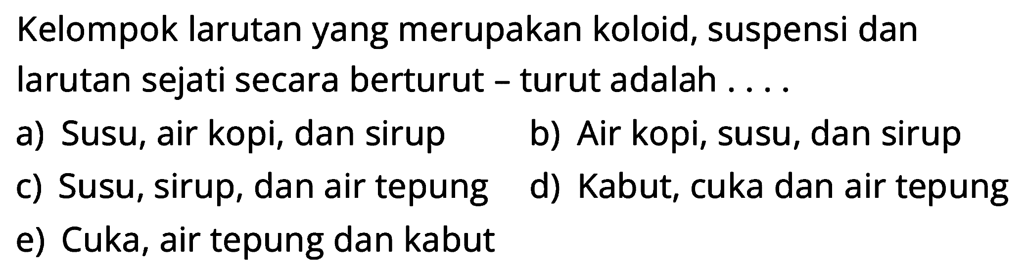 Kelompok larutan yang merupakan koloid, suspensi dan larutan sejati secara berturut - turut adalah . . . .
a) Susu, air kopi, dan sirup
b) Air kopi, susu, dan sirup
c) Susu, sirup, dan air tepung
d) Kabut, cuka dan air tepung
e) Cuka, air tepung dan kabut