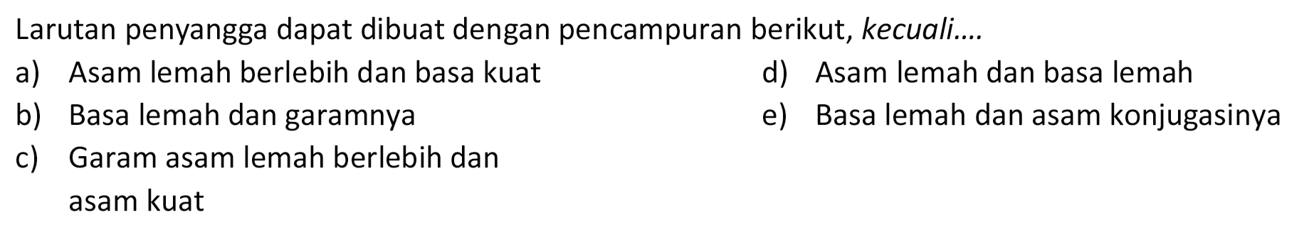 Larutan penyangga dapat dibuat dengan pencampuran berikut, kecuali....
a) Asam lemah berlebih dan basa kuat
d) Asam lemah dan basa lemah
b) Basa lemah dan garamnya
e) Basa lemah dan asam konjugasinya
c) Garam asam lemah berlebih dan
asam kuat