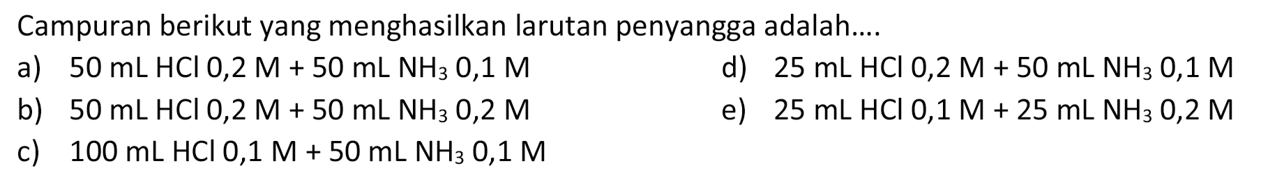 Campuran berikut yang menghasilkan larutan penyangga adalah....
a)  50 mL HCl 0,2 M+50 mL NH3 0,1 M 
d)  25 mL HCl 0,2 M+50 mL NH3 0,1 M 
b)  50 mL HCl 0,2 M+50 mL NH3 0,2 M 
e)  25 mL HCl 0,1 M+25 mL NH3 0,2 M 
c)  100 mL HCl 0,1 M+50 mL NH3 0,1 M 