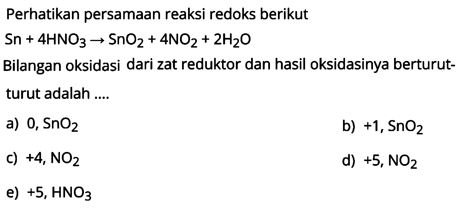 Perhatikan persamaan reaksi redoks berikut

Sn + 4 HNO3 -> SnO2 + 4 NO2 + 2 H2O

Bilangan oksidasi dari zat reduktor dan hasil oksidasinya berturut-turut adalah ....
a)  0, SnO2 
b)  +1, SnO2 
c)  +4, NO2 
d)  +5, NO2 
e)  +5, HNO3 